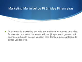 Marketing Multinivel ou Pirâmides Financeiras 
S O sistema de marketing de rede ou multinível é apenas uma das 
formas de remunerar os revendedores já que eles ganham não 
apenas em função do que vendem mas também pela captação de 
outros vendedores. 
 