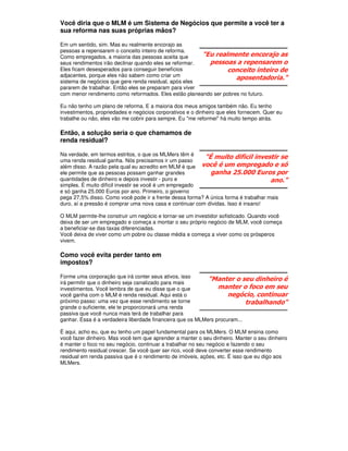 Você diria que o MLM é um Sistema de Negócios que permite a você ter a
sua reforma nas suas próprias mãos?

Em um sentido, sim. Mas eu realmente encorajo as
pessoas a repensarem o conceito inteiro de reforma.
Como empregados, a maioria das pessoas aceita que       "Eu realmente encorajo as
seus rendimentos irão declinar quando eles se reformar.   pessoas a repensarem o
Eles ficam desesperados para conseguir benefícios               conceito inteiro de
adjacentes, porque eles não sabem como criar um
                                                                    aposentadoria."
sistema de negócios que gere renda residual, após eles
pararem de trabalhar. Então eles se preparam para viver
com menor rendimento como reformados. Eles estão planeando ser pobres no futuro.

Eu não tenho um plano de reforma. E a maioria dos meus amigos também não. Eu tenho
investimentos, propriedades e negócios corporativos e o dinheiro que eles fornecem. Quer eu
trabalhe ou não, eles vão me cobrir para sempre. Eu "me reformei" há muito tempo atrás.

Então, a solução seria o que chamamos de
renda residual?

Na verdade, em termos estritos, o que os MLMers têm é
uma renda residual ganha. Nós precisamos ir um passo
                                                          "É muito difícil investir se
além disso. A razão pela qual eu acredito em MLM é que você é um empregado e só
ele permite que as pessoas possam ganhar grandes            ganha 25.000 Euros por
quantidades de dinheiro e depois investir - puro e                                   ano."
simples. É muito difícil investir se você é um empregado
e só ganha 25.000 Euros por ano. Primeiro, o governo
pega 27,5% disso. Como você pode ir a frente dessa forma? A única forma é trabalhar mais
duro, aí a pressão é comprar uma nova casa e continuar com dívidas. Isso é insano!

O MLM permite-lhe construir um negócio e tornar-se um investidor sofisticado. Quando você
deixa de ser um empregado e começa a montar o seu próprio negócio de MLM, você começa
a beneficiar-se das taxas diferenciadas.
Você deixa de viver como um pobre ou classe média e começa a viver como os prósperos
vivem.

Como você evita perder tanto em
impostos?

Forme uma corporação que irá conter seus ativos, isso
irá permitir que o dinheiro seja canalizado para mais
                                                            "Manter o seu dinheiro é
investimentos. Você lembra de que eu disse que o que            manter o foco em seu
você ganha com o MLM é renda residual. Aqui está o                  negócio, continuar
próximo passo: uma vez que esse rendimento se torne                        trabalhando"
grande o suficiente, ele te proporcionará uma renda
passiva que você nunca mais terá de trabalhar para
ganhar. Essa é a verdadeira liberdade financeira que os MLMers procuram...

É aqui, acho eu, que eu tenho um papel fundamental para os MLMers. O MLM ensina como
você fazer dinheiro. Mas você tem que aprender a manter o seu dinheiro. Manter o seu dinheiro
é manter o foco no seu negócio, continuar a trabalhar no seu negócio e fazendo o seu
rendimento residual crescer. Se você quer ser rico, você deve converter esse rendimento
residual em renda passiva que é o rendimento de imóveis, ações, etc. É isso que eu digo aos
MLMers.
 