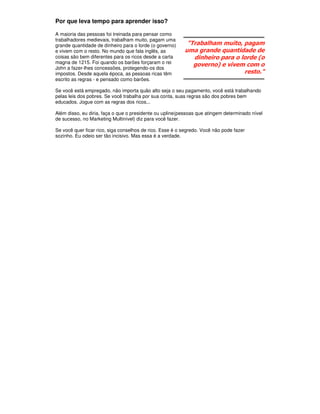 Por que leva tempo para aprender isso?

A maioria das pessoas foi treinada para pensar como
trabalhadores medievais, trabalham muito, pagam uma
grande quantidade de dinheiro para o lorde (o governo)     "Trabalham muito, pagam
e vivem com o resto. No mundo que fala inglês, as         uma grande quantidade de
coisas são bem diferentes para os ricos desde a carta        dinheiro para o lorde (o
magna de 1215. Foi quando os barões forçaram o rei
                                                             governo) e vivem com o
John a fazer-lhes concessões, protegendo-os dos
impostos. Desde aquela época, as pessoas ricas têm                            resto."
escrito as regras - e pensado como barões.

Se você está empregado, não importa quão alto seja o seu pagamento, você está trabalhando
pelas leis dos pobres. Se você trabalha por sua conta, suas regras são dos pobres bem
educados. Jogue com as regras dos ricos...

Além disso, eu diria, faça o que o presidente ou upline(pessoas que atingem determinado nível
de sucesso, no Marketing Multinível) diz para você fazer.

Se você quer ficar rico, siga conselhos de rico. Esse é o segredo. Você não pode fazer
sozinho. Eu odeio ser tão incisivo. Mas essa é a verdade.
 