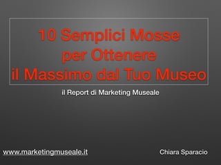 10 Semplici Mosse
per Ottenere
il Massimo dal Tuo Museo
il Report di Marketing Museale
Chiara Sparaciowww.marketingmuseale.it
 