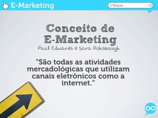E-Marketing                     Buscar...




        Conceito de
        E-Marketing
      Paul Edwards e Sara Rohsbough

      “São todas as atividades
    mercadológicas que utilizam
     canais eletrônicos como a
             internet.“
 