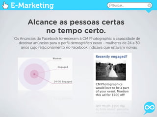 E-Marketing                                            Buscar...




       Alcance as pessoas certas
           no tempo certo.
Os Anúncios do Facebook forneceram à CM Photographic a capacidade de
  destinar anúncios para o perﬁl demográﬁco exato - mulheres de 24 a 30
   anos cujo relacionamento no Facebook indicava que estavam noivas.
 
