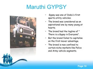 Free Powerpoint Templates
Page 10
• Gypsy was one of India's first
sports utility vehicles.
• The brand was considered as an
aspirational one by many young at
hearts.
• The brand had the tagline of "
There is a Gypsy in Everyone".
• But the brand failed to capitalise
on the first mover advantage.
• The brand is now confined to
certain niche markets like Police
and Army vehicle segments.
Maruthi GYPSY
 