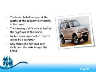 Free Powerpoint Templates
Page 11
• The brand failed because of the
apathy of the company in investing
in the brand.
• The company didn't care to look at
the negatives of the brand.
• Lacked many important attributes
valued by a customer.
• Only those who fall head over
heals over the looks bought the
brand .
 