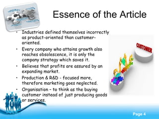 Free Powerpoint Templates
Page 4
Essence of the Article
• Industries defined themselves incorrectly
as product-oriented than customer-
oriented.
• Every company who attains growth also
reaches obsolescence, it is only the
company strategy which saves it.
• Believes that profits are assured by an
expanding market.
• Production & R&D - focused more,
therefore marketing goes neglected.
• Organisation – to think as the buying
customer instead of just producing goods
or services.
 