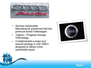 Free Powerpoint Templates
Page 6
• German Automobile
Manufacturer positioned with the
premium brand Volkswagen.
• Tagline – Progress through
Technology.
• It implemented a major turn
around strategy in mid 1990’s
designed to attract more
automobile buyer.
 