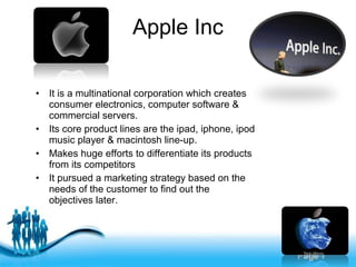 Free Powerpoint Templates
Page 7
Apple Inc
• It is a multinational corporation which creates
consumer electronics, computer software &
commercial servers.
• Its core product lines are the ipad, iphone, ipod
music player & macintosh line-up.
• Makes huge efforts to differentiate its products
from its competitors
• It pursued a marketing strategy based on the
needs of the customer to find out the
objectives later.
 