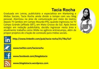 Tacia Rocha
Graduada em Letras, publicitária e especialista em Marketing e
Mídias Sociais, Tacia Rocha ainda divide o tempo com seu blog
pessoal. Aterrizou na área de comunicação por meio do teatro,
depois TV (ambos em Campo Mourão-PR), quando ingressou na TV
Campo Grande (afiliada SBT), em Mato Grosso do Sul. Após breve
estágio em redação publicitária, decidiu ingressar nesta área e
atualmente trabalha como Mídia na agência animaLamps, além de
propor projetos de criação de conteúdo para mídias sociais.
http://www.linkedin.com/pub/tacia-rocha/31/78a/5a7

www.twitter.com/taciarocha
www.facebook.com/blogdatacia
www.blogdatacia.wordpress.com

 