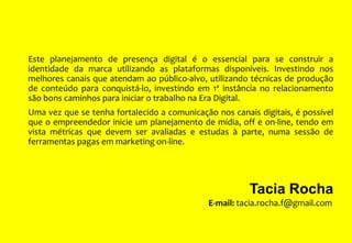 Este planejamento de presença digital é o essencial para se construir a
identidade da marca utilizando as plataformas disponíveis. Investindo nos
melhores canais que atendam ao público-alvo, utilizando técnicas de produção
de conteúdo para conquistá-lo, investindo em 1ª instância no relacionamento
são bons caminhos para iniciar o trabalho na Era Digital.
Uma vez que se tenha fortalecido a comunicação nos canais digitais, é possível
que o empreendedor inicie um planejamento de mídia, off e on-line, tendo em
vista métricas que devem ser avaliadas e estudas à parte, numa sessão de
ferramentas pagas em marketing on-line.

Tacia Rocha
E-mail: tacia.rocha.f@gmail.com

 