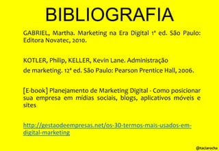 BIBLIOGRAFIA
GABRIEL, Martha. Marketing na Era Digital 1ª ed. São Paulo:
Editora Novatec, 2010.
KOTLER, Philip, KELLER, Kevin Lane. Administração
de marketing. 12ª ed. São Paulo: Pearson Prentice Hall, 2006.
[E-book] Planejamento de Marketing Digital - Como posicionar
sua empresa em mídias sociais, blogs, aplicativos móveis e
sites
http://gestaodeempresas.net/os-30-termos-mais-usados-emdigital-marketing
@taciarocha

 