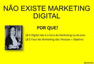 NÃO EXISTE MARKETING
DIGITAL
POR QUE?
 O Digital não é o foco do Marketing ou da arte.

 O Foco do Marketing são: Pessoas + Objetivo

@taciarocha

 