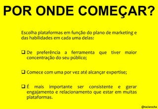 POR ONDE COMEÇAR?
Escolha plataformas em função do plano de marketing e
das habilidades em cada uma delas:
 De preferência a ferramenta que tiver maior
concentração do seu público;
 Comece com uma por vez até alcançar expertise;
 É mais importante ser consistente e gerar
engajamento e relacionamento que estar em muitas
plataformas.
@taciarocha

 