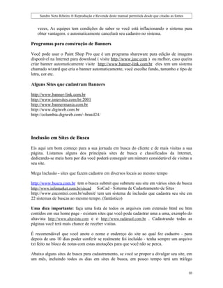 Sandro Neto Ribeiro ® Reprodução e Revenda deste manual permitida desde que citadas as fontes


   vezes, As equipes tem condições de saber se você está inflacionando o sistema para
   obter vantagens. e automaticamente cancelará seu cadastro no sistema.

Programas para construção de Banners

Você pode usar o Paint Shop Pro que é um programa shareware para edição de imagens
disponível na Internet para download ( visite http://www.jasc.com ) ou melhor, caso queira
criar banner automaticamente visite http://www.banner-link.com.br eles tem um sistema
chamado wizard que cria o banner automaticamente, você escolhe fundo, tamanho e tipo de
letra, cor etc.

Alguns Sites que cadastram Banners

http://www.banner-link.com.br
http://www.intersites.com.br:2001
http://www.bannermania.com.br
http://www.digiweb.com.br
http://columbia.digiweb.com/~brasil24/




Inclusão em Sites de Busca

Eis aqui um bom começo para a sua jornada em busca do cliente e de mais visitas a sua
página. Listamos alguns dos principais sites de busca e classificados da Internet,
dedicando-se meia hora por dia você poderá conseguir um número considerável de visitas a
seu site.

Mega Inclusão - sites que fazem cadastro em diversos locais ao mesmo tempo

http://www.busca.com.br tem o busca submit que submete seu site em vários sites de busca
http://www.infomarket.com.br/siscad SisCad - Sistema de Cadastramento de Sites
http://www.encontrei.com.br/submit/ tem um sistema de inclusão que cadastra seu site em
22 sistemas de buscas ao mesmo tempo. (fantástico)

Uma dica importante: faça uma lista de todos os arquivos com extensão html ou htm
contidos em sua home page - existem sites que você pode cadastrar uma a uma, exemplo do
altavista http://www.altavista.com e o http://www.radaruol.com.br . Cadastrando todas as
páginas você terá mais chance de receber visitas.

É recomendável que você anote o nome e endereço do site ao qual fez cadastro - para
depois de uns 10 dias poder conferir se realmente foi incluído - tenha sempre um arquivo
txt feito no bloco de notas com estas anotações para que você não se perca.

Abaixo alguns sites de busca para cadastramento, se você se propor a divulgar seu site, em
um mês, incluindo todos os dias em sites de busca, em pouco tempo terá um tráfego


                                                                                                    10
 