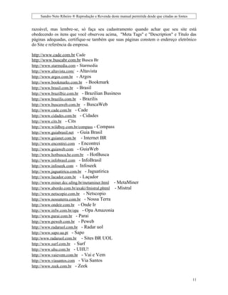 Sandro Neto Ribeiro ® Reprodução e Revenda deste manual permitida desde que citadas as fontes


razoável, mas lembre-se, só faça seu cadastramento quando achar que seu site está
obedecendo os itens que você observou acima, "Meta Tags" e "Description" e Título das
páginas adequadas, certifique-se também que suas páginas constem o endereço eletrônico
do Site e referência da empresa.

http://www.cade.com.br Cade
http://www.buscabr.com.br Busca Br
http://www.starmedia.com - Starmedia
http://www.altavista.com/ - Altavista
http://www.argos.com.br - Argos
http://www.bookmarks.com.br - Bookmark
http://www.brasil.com.br - Brasil
http://www.brazilbiz.com.br - Brazilian Business
http://www.brazilis.com.br - Brazilis
http://www.buscaweb.com.br - BuscaWeb
http://www.cade.com.br - Cade
http://www.cidades.com.br - Cidades
http://www.cits.br - Cits
http://www.wildboy.com.br/compass - Compass
http://www.guiabrasil.net - Guia Brasil
http://www.guianet.com.br - Internet BR
http://www.encontrei.com - Encontrei
http://www.guiaweb.com - GuiaWeb
http://www.hotbusca.he.com.br - HotBusca
http://www.infobrasil.com - InfoBrasil
http://www.infoseek.com - Infoseek
http://www.jaguatirica.com.br - Jaguatirica
http://www.lacador.com.br - Laçador
http://www.miner.dcc.ufmg.br/metaminer.html - MetaMiner
http://www.abordo.com.br/axaki/fmistral.phtml - Mistral
http://www.netscopio.com.br - Netscopio
http://www.nossaterra.com.br - Nossa Terra
http://www.ondeir.com.br - Onde Ir
http://www.infw.com.br/opa - Opa Amazonia
http://www.parai.com.br - Parai
http://www.peweb.com.br - Peweb
http://www.radaruol.com.br - Radar uol
http://www.sapo.ua.pt - Sapo
http:/www.radaruol.com.br - Sites BR UOL
http://www.surf.com.br - Surf
http://www.uhu.com.br - UHU!
http://www.vaievem.com.br - Vai e Vem
http://www.viasantos.com - Via Santos
http://www.zeek.com.br - Zeek


                                                                                                    11
 