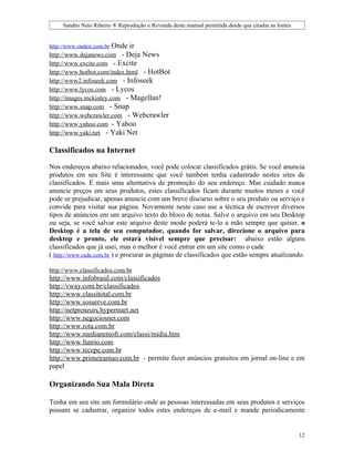 Sandro Neto Ribeiro ® Reprodução e Revenda deste manual permitida desde que citadas as fontes


http://www.ondeir.com.brOnde ir
http://www.dejanews.com - Deja News
http://www.excite.com - Excite
http://www.hotbot.com/index.html - HotBot
http://www2.infoseek.com - Infoseek
http://www.lycos.com - Lycos
http://images.mckinley.com - Magellan!
http://www.snap.com - Snap
http://www.webcrawler.com - Webcrawler
http://www.yahoo.com - Yahoo
http://www.yaki.net - Yaki Net

Classificados na Internet

Nos endereços abaixo relacionados, você pode colocar classificados grátis. Se você anuncia
produtos em seu Site é interessante que você também tenha cadastrado nestes sites de
classificados. É mais uma alternativa de promoção do seu endereço. Mas cuidado nunca
anuncie preços em seus produtos, estes classificados ficam durante muitos meses e você
pode se prejudicar, apenas anuncie com um breve discurso sobre o seu produto ou serviço e
convide para visitar sua página. Novamente neste caso use a técnica de escrever diversos
tipos de anúncios em um arquivo texto do bloco de notas. Salve o arquivo em seu Desktop
ou seja, se você salvar este arquivo deste modo poderá te-lo a mão sempre que quiser. o
Desktop é a tela de seu computador, quando for salvar, direcione o arquivo para
desktop e pronto, ele estará visível sempre que precisar: abaixo estão alguns
classificados que já usei, mas o melhor é você entrar em um site como o cade
( http://www.cade.com.br ) e procurar as páginas de classificados que estão sempre atualizando.

http://www.classificados.com.br
http://www.infobrasil.com/classificados
http://vway.com.br/classificados
http://www.classitotal.com.br
http://www.sosserve.com.br
http://netpreneurs.hypermart.net
http://www.negociosnet.com
http://www.rota.com.br
http://www.medianetsoft.com/classi/midia.htm
http://www.funrio.com
http://www.tecepe.com.br
http://www.primeiramao.com.br - permite fazer anúncios gratuitos em jornal on-line e em
papel

Organizando Sua Mala Direta

Tenha em seu site um formulário onde as pessoas interessadas em seus produtos e serviços
possam se cadastrar, organize todos estes endereços de e-mail e mande periodicamente


                                                                                                     12
 