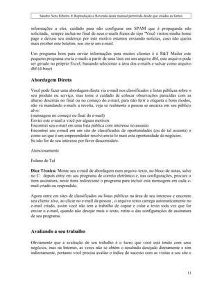Sandro Neto Ribeiro ® Reprodução e Revenda deste manual permitida desde que citadas as fontes


informações a eles, cuidado para não configurar em SPAM que é propaganda não
solicitada, sempre inclua no final de seus e-mails frases do tipo "Você visitou minha home
page e deixou seu endereço por este motivo estamos enviando notícias, caso não queira
mais receber este boletim, nos envie um e-mail.

Um programa bom para enviar informações para muitos clientes é o P&T Mailer este
pequeno programa envia e-mails a partir de uma lista em um arquivo dbf, este arquivo pode
ser gerado no próprio Excel, bastando selecionar a área dos e-mails e salvar como arquivo
dbf (d-base)

Abordagem Direta

Você pode fazer uma abordagem direta via e-mail nos classificados e listas públicas sobre o
seu produto ou serviço, mas tome o cuidado de colocar observações parecidas com as
abaixo descritas no final ou no começo do e-mail, para não ferir a etiqueta e bons modos,
não vá mandando e-mails a revelia, veja se realmente a pessoa se encaixa em seu público
alvo:
(mensagem no começo ou final do e-mail)
Enviei este e-mail a você por alguns motivos:
Encontrei seu e-mail em uma lista pública com interesse no assunto
Encontrei seu e-mail em um site de classificados de oportunidades (ou de tal assunto) e
como sei que é um empreendedor resolvi enviá-lo mais esta oportunidade de negócios.
Se não for de seu interesse por favor desconsidere.

Atenciosamente

Fulano de Tal

Dica Técnica: Monte seu e-mail de abordagem num arquivo texto, no bloco de notas, salve
no C: depois entre em seu programa de correio eletrônico e, nas configurações, procure o
item assinatura, neste itens redirecione o programa para incluir esta mensagem em cada e-
mail criado ou respondido.

Agora entre em sites de classificados ou listas públicas na área de seu interesse e encontre
seu cliente alvo, ao clicar no e-mail da pessoa , o arquivo texto carrega automaticamente no
e-mail criado, assim você não tem o trabalho de copiar e colar o texto toda vez que for
enviar o e-mail, quando não desejar mais o texto, retire-o das configurações de assinatura
de seu programa.


Avaliando a seu trabalho

Obviamente que a avaliação de seu trabalho é o lucro que você está tendo com seus
negócios, mas na Internet, as vezes não se obtém o resultado desejado diretamente e sim
indiretamente, portanto você precisa avaliar o índice de sucesso com as visitas a seu site e



                                                                                                    13
 