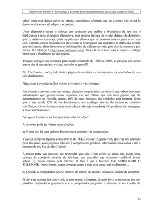 Sandro Neto Ribeiro ® Reprodução e Revenda deste manual permitida desde que citadas as fontes


saber onde está dando certo ou errado, estatísticas afirmam que os clientes vão visitá-lo
duas ou três vezes até adquirir o produto.

Uma alternativa barata é colocar um contador que análise a freqüência de seu site o
theCounter é uma excelente alternativa, pois analisa tráfego de visitas diárias, de domínios
que o visitaram (países), quais as palavras chaves que as pessoas usaram para achar seu
site, e muitas outras informações úteis como o Navegador que usaram e as definição de tela
que utilizaram, além disso tem as informações de tráfego por mês, por dias da semana e por
horas. O endereço é http://www.theCounter.com basta fazer a inscrição e copiar o código
html para o finalzinho de sua página.

Truque: coloque seu contador para iniciar contando do 1000 ou 2000, as pessoas vão achar
que o site já tem muitas visitas, mas não exagere!!!

No TheCounter, você pode abrir a página de estatística e acompanhar os resultados de seu
site diariamente.

Algumas considerações sobre comércio via internet

Em recente conversa com um amigo, daqueles empresários curiosos e que sabem procurar
informações que geram novos negócios, ele me relatou que em uma grande loja de
departamentos na Flórida, apenas 10% de seus produtos são vendidos pela Internet. Note
que a loja vende 55% de seu faturamento, via catálogo, através do correio ou contatos
telefônicos. O site da loja é atraente (embora não seja completo). Os produtos são entregues
a nível internacional.

Por que o Comércio na Internet ainda não decolou?

A resposta pode ter várias especulações:

a) Ainda não há uma cultura Internet para comprar via computador.

Você já comprou alguma coisa através do TELE-coisas? Alguma vez, após ver um anúncio
pela televisão, você pegou o telefone e comprou um produto, informando seus dados e até o
número de seu Cartão de Crédito?

A maior parte das pessoas vai responder que não. Com efeito se ainda não existe uma
cultura de comércio através do telefone, um aparelho que achamos confiável (você
acha? ...), muito menos pela Internet. O fato é que a Internet VAI SUBSTITUIR O
TELEFONE. Desta forma, quem começar antes a usar este canal, sai na dianteira ...

b) Quando o computador pede o número do cartão de crédito, o usuário desiste de comprar.

Já deve ter acontecido com você, se tem acesso a Internet, de após ler e se interessar por um
produto, responder o questionário e o computador perguntar o número de seu Cartão de




                                                                                                     14
 