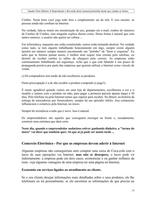 Sandro Neto Ribeiro ® Reprodução e Revenda deste manual permitida desde que citadas as fontes


Crédito. Nesta hora você joga tudo fora e simplesmente sai da tela. E isso mesmo: as
pessoas ainda não confiam na Internet.

Na verdade, fala-se muito em monitoração de uso, grampo em e-mail, roubos de números
de Cartões de Crédito, mas ninguém explica direito como. Desta forma é natural que com
tantos rumores, o usuário não queira ser cobaia ...

Em informática, enquanto uns estão construindo, outros estão tentando destruir. Na verdade
como tudo, se tem alguém trabalhando honestamente em algo, sempre existe alguém
(porém em número sempre menor) encontrando um "jeitinho" de "furar o esquema". Eu
acho que se formos pensar assim, é melhor nem sequer tirar extrato pelo telefone, ou
desistir de receber cartões (e talões de cheques) pelo correio. As empresas estão
continuamente trabalhando em segurança. Acho que o que está faltando é um pouco de
propaganda positiva por parte das empresas que querem utilizar a Internet como veículo de
venda.

c) Os compradores tem medo de não receberem os produtos

Outra preocupação é a de não receber o produto comprado (e pago!).

É muito agradável quando vamos em uma loja de departamentos, escolhemos a cor e o
modelo e saímos com o produto na mão, para pagar a primeira parcela apenas daqui à 30
dias. Pelo telefone ou pela Internet temos que esperar para receber. No Brasil, na história da
entrega de mercadorias por fornecedores, sempre há um episódio infeliz. Isso certamente
influenciará o comércio pela Internet, no início.

Sempre há resistência a tudo que é novo. Isso é natural.

Os empreendedores são aqueles que conseguem enxergar na frente e, ousadamente,
construir uma estrutura que dará certo.

Neste dia, quando o empreendedor audacioso estiver ganhando dinheiro, a "turma do
muro" vai dizer que também quer. Só que aí já pode ser muito tarde ...


Comercio Eletrônico - Por que as empresas devem aderir à Internet

Algumas empresas não conseguiriam nem comprar uma caixa de Coca-cola com o
lucro de suas operações via Internet, mas não se desespere, o lucro pode vir
indiretamente. a empresa pode em dois casos, economizar e ou ganhar milhares de
reais. veja algumas vantagens de uma empresa ter uma página na Internet,

Economia em serviços ligados ao atendimento ao cliente.

Se o seu cliente desejar informações mais detalhadas sobre o seus produtos, ele lhe
telefonará ou irá pessoalmente, se ele encontrar as informações de que precisa na

                                                                                                     15
 