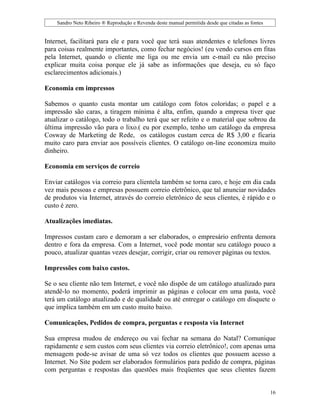 Sandro Neto Ribeiro ® Reprodução e Revenda deste manual permitida desde que citadas as fontes


Internet, facilitará para ele e para você que terá suas atendentes e telefones livres
para coisas realmente importantes, como fechar negócios! (eu vendo cursos em fitas
pela Internet, quando o cliente me liga ou me envia um e-mail eu não preciso
explicar muita coisa porque ele já sabe as informações que deseja, eu só faço
esclarecimentos adicionais.)

Economia em impressos

Sabemos o quanto custa montar um catálogo com fotos coloridas; o papel e a
impressão são caras, a tiragem mínima é alta, enfim, quando a empresa tiver que
atualizar o catálogo, todo o trabalho terá que ser refeito e o material que sobrou da
última impressão vão para o lixo.( eu por exemplo, tenho um catálogo da empresa
Cosway de Marketing de Rede, os catálogos custam cerca de R$ 3,00 e ficaria
muito caro para enviar aos possíveis clientes. O catálogo on-line economiza muito
dinheiro.

Economia em serviços de correio

Enviar catálogos via correio para clientela também se torna caro, e hoje em dia cada
vez mais pessoas e empresas possuem correio eletrônico, que tal anunciar novidades
de produtos via Internet, através do correio eletrônico de seus clientes, é rápido e o
custo é zero.

Atualizações imediatas.

Impressos custam caro e demoram a ser elaborados, o empresário enfrenta demora
dentro e fora da empresa. Com a Internet, você pode montar seu catálogo pouco a
pouco, atualizar quantas vezes desejar, corrigir, criar ou remover páginas ou textos.

Impressões com baixo custos.

Se o seu cliente não tem Internet, e você não dispõe de um catálogo atualizado para
atendê-lo no momento, poderá imprimir as páginas e colocar em uma pasta, você
terá um catálogo atualizado e de qualidade ou até entregar o catálogo em disquete o
que implica também em um custo muito baixo.

Comunicações, Pedidos de compra, perguntas e resposta via Internet

Sua empresa mudou de endereço ou vai fechar na semana do Natal? Comunique
rapidamente e sem custos com seus clientes via correio eletrônico!, com apenas uma
mensagem pode-se avisar de uma só vez todos os clientes que possuem acesso a
Internet. No Site podem ser elaborados formulários para pedido de compra, páginas
com perguntas e respostas das questões mais freqüentes que seus clientes fazem


                                                                                                    16
 