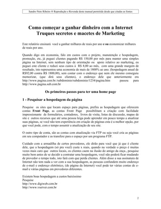 Sandro Neto Ribeiro ® Reprodução e Revenda deste manual permitida desde que citadas as fontes




    Como começar a ganhar dinheiro com a Internet
      Truques secretos e macetes de Marketing

Este relatório ensinará você a ganhar milhares de reais por ano e ou economizar milhares
de reais por ano.

Quando digo em economia, falo em custos com o projeto, manutenção e hospedagem,
promoção, etc, já peguei clientes pagando R$ 150,00 por mês para manter uma simples
página na Internet, sem nenhum tipo de orientação ou apoio relativo ao marketing, eu
peguei este cliente e reduzi seus custos à R$ 8,00 ao mês, com uma grande margem de
resultado, isto representou uma economia de mais de 1800% ao ano. (hospedagem anual de
R$92,00 contra R$ 1800,00), sem contar com o endereço que nem ele mesmo conseguiu
memorizar, (que dirá seus clientes), o endereço dele que anteriormente era
http://www.pagina.com.br./subdominio/subdominio/1234/pagina.htm          passou   para
http://www.pagina.sub.com.br

                  Os primeiros passos para ter uma home page

1 - Pesquisar a hospedagem da página

Pesquise os sites que locam espaço para páginas, prefira as hospedagem que oferecem
contas Front Page, as contas Front Page possibilitam a criação com facilidade
impressionante de formulários, contadores, livros de visita, listas de discussão, mapas de
site e outros recursos que até uma pessoa leiga pode aprender em pouco tempo a atualizar
suas páginas, se você não tem experiência em criação de páginas esta é a melhor opção, por
que você pode, com o tempo assumir a atualização de seu site.

O outro tipo de conta, são as contas com atualização via FTP ou seja você cria as páginas
em seu computador e as transfere para o espaço por um programa FTP.

Cuidado com a armadilha de certos provedores, ele dirão para você que já que é cliente
dele, que a hospedagem (só pra você) custa x reais, quando na verdade o preço é muitas
vezes mais caro que outros locais, os clientes caem na ilusão do amigo da onça., pesquise
muito bem antes de se decidir a contratar uma hospedagem, você não poderá ficar mudando
de provedor o tempo todo, isto fará com que perda clientes. Além disso a sua assinatura de
Internet não tem nada a ver com a sua hospedagem, as pessoas confundem muito endereço
de e-mail e endereço eletrônico, (de página da Internet) você pode ter várias contas de e-
mail e várias páginas em provedores diferentes.

Existem boas hospedagem a custos baixíssimo
Pesquise
http://www.digiweb.com.br
http://www.vserver.com.br


                                                                                                    2
 