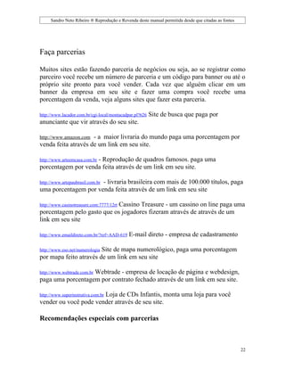 Sandro Neto Ribeiro ® Reprodução e Revenda deste manual permitida desde que citadas as fontes




Faça parcerias

Muitos sites estão fazendo parceria de negócios ou seja, ao se registrar como
parceiro você recebe um número de parceria e um código para banner ou até o
próprio site pronto para você vender. Cada vez que alguém clicar em um
banner da empresa em seu site e fazer uma compra você recebe uma
porcentagem da venda, veja alguns sites que fazer esta parceria.

http://www.lacador.com.br/cgi-local/montacadpar.pl?626   Site de busca que paga por
anunciante que vir através do seu site.

http://www.amazon.com- a maior livraria do mundo paga uma porcentagem por
venda feita através de um link em seu site.

                    - Reprodução de quadros famosos. paga uma
http://www.arteemcasa.com.br
porcentagem por venda feita através de um link em seu site.

                      - livraria brasileira com mais de 100.000 títulos, paga
http://www.artepaubrasil.com.br
uma porcentagem por venda feita através de um link em seu site

                             Cassino Treasure - um cassino on line paga uma
http://www.casinotreasure.com:7777/12rt
porcentagem pelo gasto que os jogadores fizeram através de através de um
link em seu site

http://www.emaildireto.com.br/?ref=AAD-619   E-mail direto - empresa de cadastramento

                        Site de mapa numerológico, paga uma porcentagem
http://www.eso.net/numerologia
por mapa feito através de um link em seu site

                   Webtrade - empresa de locação de página e webdesign,
http://www.webtrade.com.br
paga uma porcentagem por contrato fechado através de um link em seu site.

                       Loja de CDs Infantis, monta uma loja para você
http://www.superinstrutiva.com.br
vender ou você pode vender através de seu site.

Recomendações especiais com parcerias



                                                                                                     22
 