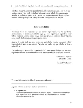 Sandro Neto Ribeiro ® Reprodução e Revenda deste manual permitida desde que citadas as fontes


Não faça parceria com sites que não tenha absolutamente nada a ver com seu
produto ou serviço, pode prejudicar a imagem e seriedade do sua empresa.
Analise se realmente vale a pena colocar um banner em suas página, muitos
banners ou imagens podem comprometer o carregamento da página.



                                      Seus Resultados

Utilizando todos os processos que eu ensinei aqui você pode ter excelentes
resultados mas se ainda assim não foi algo que você esperava, a sugestão é rever
todo o processo descrito para o site, e criar seus próprios processos de divulgação,
neste mundo da Internet, ganha quem pensa mais.

A carga de positividade que você coloca em seu trabalho é muito importante e fator
imprescindível para o seu sucesso. Acredite em você e em seu trabalho e vibre a
cada vitória.

Eis aqui um pouco da minha experiência de 5 anos com trabalho com internet
experimentando e analisando resultados, aprendendo com os erros e sucessos.

                                                                             Tenha muito sucesso
                                                                                e Grandes Lucros

                                                                              Sandro Neto Ribeiro




Textos adicionais - extraídos de pesquisas na Internet


Algumas outras dicas para seu site ficar mais atrativo:

   1.   Carga Pesada
        Evite usar imagens muito grandes na primeira página. Lembre-se que uma página
        com mais de 60k bytes pode demorar mais de 6 segundos para ser montada,
        afastando o usuário do site.


                                                                                                     23
 