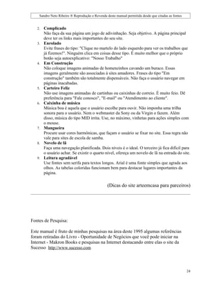 Sandro Neto Ribeiro ® Reprodução e Revenda deste manual permitida desde que citadas as fontes


   2.   Complicado
        Não faça da sua página um jogo de adivinhação. Seja objetivo. A página principal
        deve ter os links mais importantes do seu site.
   3.   Enrolado
        Evite frases do tipo: "Clique no martelo do lado esquerdo para ver os trabalhos que
        já fizemos!". Ninguém clica em coisas desse tipo. É muito melhor que o próprio
        botão seja autoexplicativo: "Nosso Trabalho"
   4.   Em Construção
        Não coloque imagens animadas de homenzinhos cavando um buraco. Essas
        imagens geralmente são associadas à sites amadores. Frases do tipo "Em
        construção" também são totalmente dispensáveis. Não faça o usuário navegar em
        páginas inacabadas.
   5.   Carteiro Feliz
        Não use imagens animadas de cartinhas ou caixinhas de correio. É muito feio. Dê
        preferência para "Fale conosco", "E-mail" ou "Atendimento ao cliente".
   6.   Caixinha de música
        Música boa é aquela que o usuário escolhe para ouvir. Não imponha uma trilha
        sonora para o usuário. Nem o webmaster da Sony ou da Virgin o fazem. Além
        disso, música do tipo MID irrita. Use, no máximo, vinhetas para ações simples com
        o mouse.
   7.   Mangueira
        Procure usar cores harmônicas, que façam o usuário se fixar no site. Essa regra não
        vale para sites de escola de samba.
   8.   Novelo de lã
        Faça uma navegação planificada. Dois níveis é o ideal. O terceiro já fica difícil para
        o usuário achar. Se existir o quarto nível, ofereça um novelo de lã na entrada do site.
   9.   Leitura agradável
        Use fontes sem serifa para textos longos. Arial é uma fonte simples que agrada aos
        olhos. As tabelas coloridas funcionam bem para destacar lugares importantes da
        página.

                                                (Dicas do site arteemcasa para parceiros)




Fontes de Pesquisa:

Este manual é fruto de minhas pesquisas na área deste 1995 algumas referências
foram retiradas do Livro - Oportunidade de Negócios que você pode iniciar na
Internet - Makron Books e pesquisas na Internet destacando entre elas o site da
Sucesso http://www.sucesso.com



                                                                                                    24
 