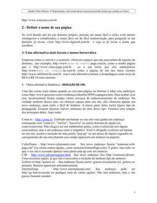 Sandro Neto Ribeiro ® Reprodução e Revenda deste manual permitida desde que citadas as fontes


http://www.seunome.com.br

2 - Definir o nome de sua página

Se você decidir por ter um domínio próprio, procure um nome fácil e curto, evite nomes
estrangeiros e complicados, o nome deve ser de fácil memorização, para pesquisar se um
domínio já existe, visite http://www.digiweb.com.br e veja se já existe o nome que
escolheu.

3- Uma alternativa mais barata e menos burocrática

Empresas como a vserver e a seunome oferecem espaços que não necessitam de registro de
dominio, por exemplo, http://www.nome da empresa.page.com.br, como a minha página
que é http://www.vitaes.page.com.br        ou a seu nome que cria subdominios
http://www.nome da_ empresa.he.com.br como a página de um dos meus clientes
http://www.california.he.com.br esta é uma alternativa barata, a hospedagem custa cerca de
R$ 8 a R$ 10 reais mensais.

4 – Outra alternativa fantástica - REDUÇÃO DE URL

Uma das coisas mais chatas quando se cria uma página na Internet é lidar com endereços
como http://www.geocities.com/visinhança/suburbio/9999/suapagina.htm. Para acabar com
esse inconveniente foram criados vários serviços de redirecionamento de endereço. Na
verdade nenhum desses sites vai oferecer espaço para seu site, eles oferecem apenas um
novo endereço, mais curto e fácil de lembrar. A maior parte deles inclui algum tipo de
propaganda. Existem dezenas (talvéz centenas) de sites desse tipo. Fizemos uma seleção
dos principais deles. Aqui estão:

Come.to – http://come.to Exibindo um banner no seu site você ganha um endereço
começando com "come.to", "surf.to", "travel.to" ou outras dezenas de opção (ex.
come.to/porreta). Não chega à ser um subdomínio grátis, como é oferecido por alguns
concorrentes, mas é um endereço curto e simpático. Você é obrigado a colocar um banner
no seu site, aceitar a inclusão de uma janela "pop up" ou um atraso de alguns segundos no
carregamento do seu site (durante esse tempo aparecerá um anúncio na página).

CyberName - http://www.cybername.com/ Seu novo endereço ficaria "seunome.web-
page.net" (ou várias outras opções, como seunome.GamesPage.com). É grátis, mas toda ver
que o seu site é acessado aparece uma janela pop up com um anúncio.
CJB - http://www.cjb.net/register.html Seu novo endereço fica http://seunome.cjb.net/.
Uma excelente opção, já que não é necessária a inclusão de nenhum tipo de anúncio.
GoNow.to http://gonow.to/ - Seu endereço ficaria assim: gonow.to/seunome (ex. gonow.to/
porreta). Banners aparecem automaticamente.
InternetJump       -       http://www.internetjump.com/    Seu    endereço    pode   ser
http://go.fast.to/seusite ou qualquer uma de várias opções. Não tem anúncios, mas o site
parece bastante amador.




                                                                                                    3
 
