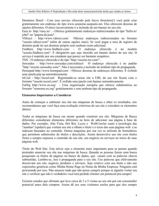 Sandro Neto Ribeiro ® Reprodução e Revenda deste manual permitida desde que citadas as fontes


Domínios Brasil - Com esse serviço oferecido pela Inova (brasileira!) você pode criar
gratúitamente um endereço do tipo www.seunome.saopaulo.net. Eles oferecem dezenas de
opções diferentes. O único inconveniente é a inclusão de um banner no seu site.
Easy.to http://easy.to/ , - Oferece gratúitamente endereços redirecionados do tipo "hello.to/
john" ou "pagina.de/joao".
VDirect - http://www.vdirect.com/          Oferece endereços redirecionados no formato
"seusite.vdirect.com" (além de outras opções mais). Se você pagar a taxa de registro de
domínio pode ter um domínio próprio sem nenhum custo adicional.
Findhere http://www.findhere.com/ - O endereço oferecido é no modelo
"seusite.findhere.com". É obrigatório que seja inserido um banner dentro do seu site. O
serviço é mantido por um estudante que parece ser bastante simpático.
TSX - O endereço oferecido é do tipo "http://seusite.tsx.com/".
Sawasdee - http://www.sawasdee.com/redirect/ O endereço oferecido é no padrão
"http://seusite.sawasdee.com/". Não é necessária a inclusão de nenhum tipo de propaganda.
Homepad http://www.homepad.com/ - Oferece dezenas de endereços diferentes. É exibido
uma janela pop up automáticamente.
IsCool - http://iscool.net/ Registrando-se nesse site a URL do seu site ficaria com o
formato "seusite.iscool.com". É exibida uma janela com banner automáticamente.
EuOrg http://www.eu.org/ - Uma organização européia que oferece subdomínios no
formato "seunome.eu.org" gratúitamente e sem nenhum tipo de propaganda.

Elementos Importantes a Considerar

Antes de começar a submeter seu site nas máquinas de busca e obter os resultados, nós
recomendamos que você faça uma avaliação criteriosa do seu site e considere os elementos
abaixo:

Tenha as máquinas de busca em mente quando construir seu site: Máquinas de Busca
diferentes consideram elementos diferentes na hora de adicionar sua página à base de
dados. Por exemplo; Alta Vista, Hot Bot, Lycos e WebCrawler usam a tecnologia das
"aranhas" (spiders) que visitam seu site e olham o título e o texto das suas páginas web e as
indexam baseados no conteúdo. Outras máquinas por sua vez se utilizam de formulários
que permitem submissões de títulos e descrições. Assim desenvolva seu site com títulos
fortes e sempre expresse o conteúdo do seu site, seu negócio ou serviços no início de suas
páginas web.

Título do Web Site: Este talvez seja o elemento mais importante para se pensar quando
pretender anunciar seu site nas máquinas de busca. Quando as pessoas fazem uma busca
pesquisam os títulos de páginas no banco de dados, que casam com as palavras chaves
submetidas. Lembre-se, isso é propaganda para o seu site. Use palavras que efetivamente
descrevam seu site, negócio, produtos e serviços. Seja criativo com seu título e não use
expressões genéricas como Minha Home Page ou Nome da Minha Empresa. Ninguém está
procurando por isso. Não anuncie nada que não possa cumprir porque se alguém visitar seu
site e verificar que não é verdadeiro você terá perdido clientes em potencial pra sempre!

Existem estudos que afirmam que leva cerca de 3 a 5 visitas ao seu site por um consumidor
potencial antes dele comprar. Assim dê aos seus visitantes razões para que eles sempre


                                                                                                     4
 