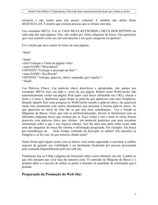Sandro Neto Ribeiro ® Reprodução e Revenda deste manual permitida desde que citadas as fontes


retornem e não razões para eles jamais voltarem! E também não utilize letras
MAIÚSCULAS. É notório que existem pessoas que se irritam com elas.

Use comandos META: Use os TAGS META KEYWORDS e META DESCRIPTION em
cada uma das suas páginas. Elas são usadas por várias máquinas de busca. Elas permitem
que você controle como seu site será descrito e em quais categorias irá aparecer.

Eis o trecho que deve conter no inicio de suas páginas

<html>

<head>
<title>Coloque o Titulo da página</title>
<meta NAME="Description"
CONTENT="Coloque a descrição do Site">
<meta NAME="KeyWords"
CONTENT="coloque, palavras, chave, separadas, por virgula,">
</head>

Use Palavras Chave: Use palavras chave descritivas e apropriadas, não apenas nos
comandos META mas, em todo o texto da sua página. Robots como WebCrawler irão
automaticamente visitar sua página Web (após você haver submetido seu URL), checar o
título e o texto e, determinar quais foram as palavras que aparecem com mais freqüência.
Quando alguém fizer uma pesquisa no WebCrawler usando a palavra chave, ela aparecerá
numa lista juntamente com outros documentos que possuem a mesma palavra chave. As
que aparecem no início da lista são as que tem mais semelhanças. Use e Estude as
Máquinas de Busca: Você, que está se profissionalizando, deverá se familiarizar com as
diferentes máquinas busca que existem por aí. Faça visitas a elas e tente as várias buscas
possíveis com palavras chave que clientes em potencial poderiam usar para encontrar
informação sobre o que o seu negócio oferece. Isso lhe dará uma idéia sobre como cada
uma das máquinas de busca lhe retorna a informação pesquisada. Por exemplo: Ela busca
por semelhanças no          título listado, conteúdo da descrição ou ambos? Ela classifica as
listagens e, se faz isso, de que maneira, dando notas?

Desta forma após alguns testes com as buscas você estará capacitado a encontrar a melhor
maneira de garantir sua visibilidade e ser facilmente localizado por pessoas procurando
pelo conteúdo disponibilizado pelo seu web site.

Finalmente leia os FAQs e páginas de instruções sobre como submeter seu site. Lembre-se
que eles desejam que você faça da maneira certa. O conteúdo da Máquina de Busca é o
produto deles e o sucesso de ambas as partes é baseado na qualidade da informação que é
postada.

Preparação da Promoção do Web Site:




                                                                                                     5
 