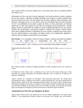 Sandro Neto Ribeiro ® Reprodução e Revenda deste manual permitida desde que citadas as fontes


que o mundo online tem pouca relação com o real, desta forma siga a sua própria política
em relação à isso.

Informações do Site: este item é muito importante, você precisa checar se todas as páginas
do seu site contem o endereço da página principal, nem sempre os clientes entrarão pela
porta da frente do seu site, visto que alguns sites de busca registram todas as páginas e não
somente a principal, assim se o seu cliente entrar em uma página que não seja a principal
ele terá a possibilidade de encontrar a porta da frente, os mais experientes em Internet
sabem que se abrir uma pagina do tipo http://www.pagina.com.br/exemplo.htm bastará
apagar a palavra exemplo.htm do endereço e estará na página principal do site, mas muitos
usuários são inexperientes e precisamos ajudá-los. Atenção não coloque somente botões
para voltar à página principal, é importante que você coloque o endereço por escrito para o
caso do cliente imprima a sua página, ele poderá voltar a ela simplesmente digitando o
endereço que foi impresso anteriormente no navegador.

Dica técnica : se a sua página e feita em frames coloque o endereço principal nas páginas
com a tag: target="_top" a programação do link fica assim <a
href="http://www.pagina.com.br"        target="_top">http://www.pagina.com.br</
a> o comando target="_top" evita que seu site se abra dentro dele próprio: exemplo:

Pagina antes de clicar no link                       Página após clicar no link     (a principal se abre dentro do
frame)


          M                                                      M      M
          e                                                      e      e
          n                                                      n      n
          u                                                      u      u
                  Link Página                                                 Link Página
                   Principal                                                 Link
                                                                                Principal


Obs. Sempre coloque o endereço da página principal em todas as páginas, para evitar a perda do
cliente.

O Propósito do Site: Deixe claro o propósito do seu web site. Da mesma forma que o item
Descrição crie algumas descrições com tamanhos diferentes como 15 palavras; 25 palavras; 35
palavras e 50 palavras..

Arquivo Sistema de Avaliação de Promoção: Você precisará desenvolver um sistema para
continuamente avaliar e organizar suas tarefas e esforços promocionais. Isso inclui manutenção de
listas de nomes, endereços de sites, mensagens postadas, follow ups, notas, emails e qualquer outra
informação que julgue crucial para sua operação. Isso irá ajudar a manter-se organizado, novamente
use um banco de dados ou um arquivo texto com um editor avançado. Cerca de uma hora diária
gastos na operação de divulgação é aceitável para iniciar a colheita de alguns resultados.

Anunciando Seu Web Site nas Máquinas de Busca
Apesar destas ofertas serem uma maneira de ter seu site listado rapidamente, sem gastar muito
dinheiro e com praticamente nenhum esforço da sua parte (nós achamos que num primeiro



                                                                                                                7
 