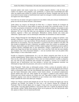 Sandro Neto Ribeiro ® Reprodução e Revenda deste manual permitida desde que citadas as fontes


momento podem valer muito à pena) mas, na verdade, ninguém substitui a mão do dono, que
conhece seu negócio como ninguém e que, geralmente, é a pessoa mais recomendada para falar
sobre sua empresa para milhões de clientes em potencial na Internet. Gastando uma hora por dia
nessa tarefa em pouco tempo se transformará num expert em conseguir o melhor posicionamento do
seu negócio nas várias listagens.

Com tudo isso em mente você agora só precisa ter seus dados à mão para começar imediatamente a
postar seu web site de forma eficiente e efetivamente:

Tenha aberto seu Arquivo de Promoção de Web Site e o Arquivo Sistema de Avaliação de
Promoção: Você deverá ter criado ambos os arquivos de acordo com a descrição acima. Se você
tiver feito sua pesquisa corretamente você não deverá fazer nenhuma mudança, mas prepare-se para
ser flexível, uma vez que algumas das várias máquinas de busca poderão requerer informações
adicionais. Por isso é uma boa idéia usar um programa de banco de dados que permita mudar,
atualizar, organizar e filtrar suas informações. Mantenha-os abertos durante suas visitas para
submissões. Apenas copie e cole as informações submetidas nos formulários no banco de dados.

Visite a Página Principal de Cada Máquina de Busca: Não vá apenas a página de inclusão e saia
fazendo a submissão. Comece na página principal e dê uma olhada no site. Dê uma busca usando
suas palavras chaves e veja o que acontece. Dê uma checada na concorrência e descubra porque eles
apareceram na sua pesquisa. Veja suas descrições e se possível dê uma visitada no site deles. Dê
uma sacada na máquina de busca e determine seu público, como eles avaliam ou resenham suas
listagens, algum prêmio que eles tenham recebido e capture qualquer informação que possa ajudá-lo
a garantir máxima visibilidade para as suas informações. Cheque a organização do site. Se for
apenas uma longa lista de links sem estrutura, liste o seu e caia fora. Estes sites são mais trabalho
que resultados, mas vários funcionam linkados e com um excelente título você até poderá obter
algum tráfego, e é esta a idéia desde o início!

Escolha as Categorias Cuidadosamente: Se o seu site oferece categorias para listas seu site as
escolha cuidadosamente! Muitos destes sites limitam o número de categorias em que você poderá
listar seu site, então nada de desperdícios. Pense como um cliente potencial e escolha as categorias
que você acha que eles escolheriam para encontrar seus produtos e serviços. Se os clientes em
potencial que se beneficiariam com seus produtos e serviços não conseguirem encontrar sua
informação no lugar onde eles procuram, seria como se você não existisse.

Esteja Preparado: Tenha todas as informações prontas. Tenha a certeza de preencher todos os
campos dos formulários (eles estão lá por alguma razão). Se você não está preparado para fornecer
todas as informações então você não está preparado para promover seu site. Existem muitos sites
que não listam informações sobre contato e assim muitos clientes em potencial simplesmente
passam adiante para outro site. Sinta orgulho do seu negócio e prepare-se para oferecer outras
formas para seus clientes entrarem em contato com você. Siga todas as regras e leia totalmente o
formulário algumas vezes antes de submetê-lo já que eventuais erros ficarão listados por muito
tempo e poderão lhe trazer mais danos que vantagens.

Follow Up: Cheque e procure pela listagem do seu site. Faça isso mesmo em lugares que você já
confirmou sua inclusão. Isso poderá ser feito com o seu Arquivo Sistema de Avaliação de
Promoção. Pode ter havido algum erro ou engano. Coisas como essa acontecem na Internet por
várias razões. Caso haja algum problema e você precise falar com o suporte da máquina de busca
seja educado e polido. Muitas destas pessoas fazem isso de graça por isso não faça pressão sobre
eles, apenas se dirija a eles de maneira profissional.



                                                                                                     8
 