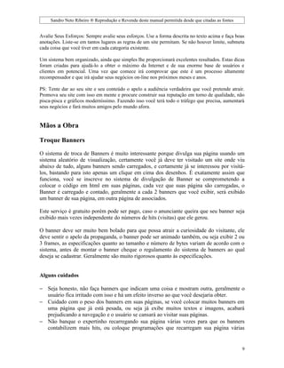 Sandro Neto Ribeiro ® Reprodução e Revenda deste manual permitida desde que citadas as fontes


Avalie Seus Esforços: Sempre avalie seus esforços. Use a forma descrita no texto acima e faça boas
anotações. Liste-se em tantos lugares as regras de um site permitam. Se não houver limite, submeta
cada coisa que você tiver em cada categoria existente.

Um sistema bem organizado, ainda que simples lhe proporcionará excelentes resultados. Estas dicas
foram criadas para ajudá-lo a obter o máximo da Internet e de sua enorme base de usuários e
clientes em potencial. Uma vez que comece irá comprovar que este é um processo altamente
recompensador e que irá ajudar seus negócios on-line nos próximos meses e anos.

PS: Tente dar ao seu site e seu conteúdo o apelo a audiência verdadeira que você pretende atrair.
Promova seu site com isso em mente e procure construir sua reputação em torno de qualidade, não
pisca-pisca e gráficos moderníssimo. Fazendo isso você terá todo o tráfego que precisa, aumentará
seus negócios e fará muitos amigos pelo mundo afora.


Mãos a Obra

Troque Banners

O sistema de troca de Banners é muito interessante porque divulga sua página usando um
sistema aleatório de visualização, certamente você já deve ter visitado um site onde viu
abaixo de tudo, alguns banners sendo carregados, e certamente já se interessou por visitá-
los, bastando para isto apenas um clique em cima dos desenhos. É exatamente assim que
funciona, você se inscreve no sistema de divulgação de Banner se comprometendo a
colocar o código em html em suas páginas, cada vez que suas página são carregadas, o
Banner é carregado e contado, geralmente a cada 2 banners que você exibir, será exibido
um banner de sua página, em outra página de associados.

Este serviço é gratuito porém pode ser pago, caso o anunciante queira que seu banner seja
exibido mais vezes independente do números de hits (visitas) que ele gerou.

O banner deve ser muito bem bolado para que possa atrair a curiosidade do visitante, ele
deve sentir o apelo da propaganda, o banner pode ser animado também, ou seja exibir 2 ou
3 frames, as especificações quanto ao tamanho e número de bytes variam de acordo com o
sistema, antes de montar o banner cheque o regulamento do sistema de banners ao qual
deseja se cadastrar. Geralmente são muito rigorosos quanto às especificações.


Alguns cuidados

− Seja honesto, não faça banners que indicam uma coisa e mostram outra, geralmente o
  usuário fica irritado com isso e há um efeito inverso ao que você desejaria obter.
− Cuidado com o peso dos banners em suas páginas, se você colocar muitos banners em
  uma página que já está pesada, ou seja já exibe muitos textos e imagens, acabará
  prejudicando a navegação e o usuário se cansará ao visitar suas páginas.
− Não banque o expertinho recarregando sua página várias vezes para que os banners
  contabilizem mais hits, ou coloque programações que recarregam sua página várias


                                                                                                     9
 