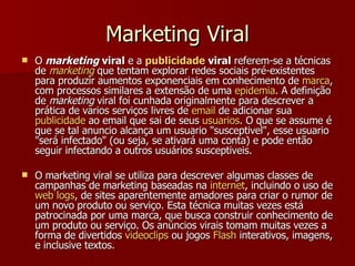 Marketing Viral O  marketing  viral  e a  publicidade  viral  referem-se a técnicas de  marketing  que tentam explorar redes sociais pré-existentes para produzir aumentos exponenciais em conhecimento de  marca , com processos similares a extensão de uma  epidemia . A definição de  marketing  viral foi cunhada originalmente para descrever a prática de varios serviços livres de  email  de adicionar sua  publicidade  ao email que sai de seus  usuarios . O que se assume é que se tal anuncio alcança um usuario "susceptivel", esse usuario "será infectado" (ou seja, se ativará uma conta) e pode então seguir infectando a outros usuários susceptiveis.  O marketing viral se utiliza para descrever algumas classes de campanhas de marketing baseadas na  internet , incluindo o uso de  web logs , de sites aparentemente amadores para criar o rumor de um novo produto ou serviço. Esta técnica muitas vezes está patrocinada por uma marca, que busca construir conhecimento de um produto ou serviço. Os anúncios virais tomam muitas vezes a forma de divertidos  videoclips  ou jogos  Flash  interativos, imagens, e inclusive textos.  