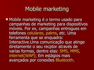 Mobile marketing Mobile marketing é o termo usado para campanhas de marketing para dispositivos móveis. Por ex, campanhas entregues em telefones  celulares, palms , etc. Uma ferramenta que se enquadra: Interactive.Uma comunicação que atinge diretamente o seu recptor através de varias formas, dentre elas:  SMS, MMS, internet(WAP);  Em estágios mais avançados por conexões  Bluetooth .  