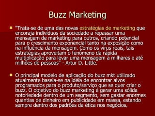 Buzz Marketing "Trata-se de uma das novas  estratégias  de marketing  que encoraja indivíduos da sociedade a repassar uma mensagem de marketing para outros, criando potencial para o crescimento exponencial tanto na exposição como na influência da mensagem. Como os vírus reais, tais estratégias aproveitam o fenômeno da rápida multiplicação para levar uma mensagem a milhares e até milhões de pessoas" - Artur D. Little. O principal modelo de aplicação do buzz mkt utilizado atualmente baseia-se na idéia de encontrar alvos programados para o produto/serviço que se quer criar o buzz. O objetivo do buzz marketing é gerar uma sólida notoriedade dentro de um segmento, sem gastar enormes quantias de dinheiro em publicidade em massa, estando sempre dentro dos padrões da ética nos negócios.  