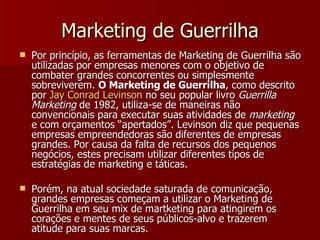 Marketing de Guerrilha Por princípio, as ferramentas de Marketing de Guerrilha são utilizadas por empresas menores com o objetivo de combater grandes concorrentes ou simplesmente sobreviverem.  O Marketing de Guerrilha , como descrito por  Jay Conrad Levinson  no seu popular livro  Guerrilla Marketing  de 1982, utiliza-se de maneiras não convencionais para executar suas atividades de  marketing  e com orçamentos “apertados”. Levinson diz que pequenas empresas empreendedoras são diferentes de empresas grandes. Por causa da falta de recursos dos pequenos negócios, estes precisam utilizar diferentes tipos de estratégias de marketing e táticas. Porém, na atual sociedade saturada de comunicação, grandes empresas começam a utilizar o Marketing de Guerrilha em seu mix de martketing para atingirem os corações e mentes de seus públicos-alvo e trazerem atitude para suas marcas. 