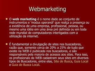 Webmarketing O  web marketing  é o nome dado ao conjunto de instrumentos e 'modus operandi' que realça a presença ou a existência de uma empresa, profissional, pessoa, ou mesmo uma idéia em uma área pré definida ou em toda rede mundial de computadores interligados com a utilização da internet. É fundamental a divulgação de sites nos buscadores, razão que, somente cerca de 20% a 25% de tudo que existe na WEB é publicada nos buscadores, e são responsáveis pela maioria de acessos aos sites. Para isso, os profissionais da WEB cadastram seus sites em diversos tipos de Buscadores, entre elas,  Site de  Busca ,  Guia  Local  e  Guia  de  Busca  Local . 