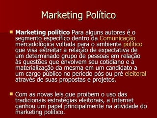 Marketing Político Marketing político  Para alguns autores é o segmento específico dentro da  Comunicação  mercadológica voltada para o ambiente  político  que visa estreitar a relação de expectativa de um determinado grupo de pessoas em relação às questões que envolvem seu cotidiano e a materialização da mesma em um candidato a um cargo público no período pós ou pré  eleitoral  através de suas propostas e projetos.  Com as novas leis que proibem o uso das tradicionais estratégias eleitorais, a Internet ganhou um papel principalmente na atividade do marketing político. 