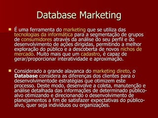 Database Marketing É uma ferramenta do  marketing  que se utiliza das  tecnologias  da  informática  para a segmentação de grupos de  consumidores  através da análise do seu perfil e do desenvolvimento de ações dirigidas, permitindo a melhor exploração do público e a descoberta de novos  nichos  de  mercado . Muito mais que um  cadastro , é capaz de gerar/proporcionar interatividade e aproximação. Considerado a grande alavanca do  marketing  direto , o  Database  considera as diferenças dos clientes para o desenvolvimentode estratégias que otimizem este processo. Deste modo, desenvolve a coleta, manutenção e análise detalhada das informações de determinado público-alvo otimizando e direcionando o desenvolvimento de planejamentos a fim de satisfazer expectativas do público-alvo, quer seja indivíduos ou organizações. 