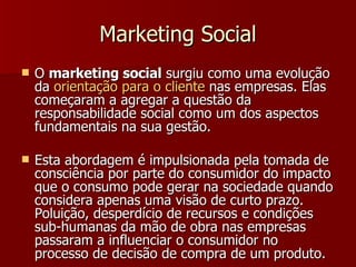 Marketing Social O  marketing social  surgiu como uma evolução da  orientação   para  o  cliente  nas empresas. Elas começaram a agregar a questão da responsabilidade social como um dos aspectos fundamentais na sua gestão. Esta abordagem é impulsionada pela tomada de consciência por parte do consumidor do impacto que o consumo pode gerar na sociedade quando considera apenas uma visão de curto prazo. Poluição, desperdício de recursos e condições sub-humanas da mão de obra nas empresas passaram a influenciar o consumidor no processo de decisão de compra de um produto. 