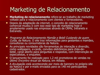 Marketing de Relacionamento Marketing de relacionamento  refere-se ao trabalho de marketing voltado para o relacionamento com clientes e fornecedores.  Depois da adaptação da internet, o conceito de relacionamento comercial mudou e com isso esse tipo de marketing hoje é amplamente usado nas empresas através de CRMs, Intranets e Extranets. Programa de Relacionamento Mamãe e Bebê Cuidando de quem Cuida , da Natura. O site traz informações para gestantes e mamães, consultoras ou consumidoras da Natura.  As principais novidades são ferramentas de interação e diversão, como wallpapers, e-cards, convites eletrônicos para chás-de-bebê, canal aberto para perguntas e respostas, com intervenção de especialistas, e enquetes. O lançamento foi realizado para 1,2 mil promotoras de vendas no último  Encontro Anual da Natura,  em Atibaia .   A divulgação está acontecendo por meio de banners no próprio site da Natura e por e-mails enviados para os 140 mil participantes cadastrados. 