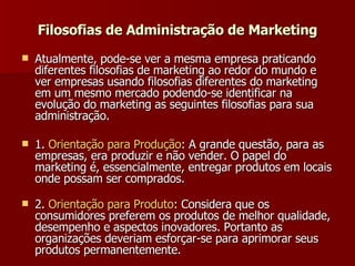 Filosofias de Administração de Marketing Atualmente, pode-se ver a mesma empresa praticando diferentes filosofias de marketing ao redor do mundo e ver empresas usando filosofias diferentes do marketing em um mesmo mercado podendo-se identificar na evolução do marketing as seguintes filosofias para sua administração. 1.  Orientação   para   Produção : A grande questão, para as empresas, era produzir e não vender. O papel do marketing é, essencialmente, entregar produtos em locais onde possam ser comprados.  2.  Orientação   para   Produto : Considera que os consumidores preferem os produtos de melhor qualidade, desempenho e aspectos inovadores. Portanto as organizações deveriam esforçar-se para aprimorar seus produtos permanentemente.  