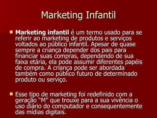 Marketing Infantil Marketing infantil  é um termo usado para se referir ao marketing de produtos e serviços voltados ao público infantil. Apesar de quase sempre a criança depender dos pais para financiar suas compras, dependendo de sua faixa etária, ela pode assumir diferentes papéis de compra. A criança pode ser abordada também como público futuro de determinado produto ou serviço.  Esse tipo de marketing foi redefinido com a geração “M” que trouxe para a sua vivência o uso diário do computador e consequentemente das mídias digitais. 