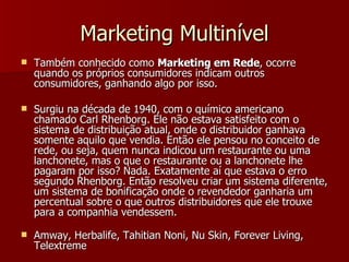 Marketing Multinível Também conhecido como  Marketing em Rede , ocorre quando os próprios consumidores indicam outros consumidores, ganhando algo por isso. Surgiu na década de 1940, com o químico americano chamado Carl Rhenborg. Ele não estava satisfeito com o sistema de distribuição atual, onde o distribuidor ganhava somente aquilo que vendia. Então ele pensou no conceito de rede, ou seja, quem nunca indicou um restaurante ou uma lanchonete, mas o que o restaurante ou a lanchonete lhe pagaram por isso? Nada. Exatamente aí que estava o erro segundo Rhenborg. Então resolveu criar um sistema diferente, um sistema de bonificação onde o revendedor ganharia um percentual sobre o que outros distribuidores que ele trouxe para a companhia vendessem. Amway, Herbalife, Tahitian Noni, Nu Skin, Forever Living, Telextreme  