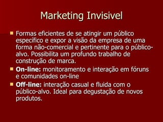 Marketing Invisivel Formas eficientes de se atingir um público específico e expor a visão da empresa de uma forma não-comercial e pertinente para o público-alvo. Possibilita um profundo trabalho de construção de marca. On-line:  monitoramento e interação em fóruns e comunidades on-line Off-line:  interação casual e fluida com o público-alvo. Ideal para degustação de novos produtos.  