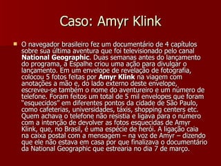 Caso: Amyr Klink O navegador brasileiro fez um documentário de 4 capítulos sobre sua última aventura que foi televisionado pelo canal  National Geographic . Duas semanas antes do lançamento do programa, a Espalhe criou uma ação para divulgar o lançamento. Em um envelope de revelação de fotografia, colocou 5 fotos feitas por  Amyr Klink  na viagem com anotações a mão e, do lado externo deste envelope, escreveu-se também o nome do aventureiro e um número de telefone. Foram feitos um total de 5 mil envelopes que foram “esquecidos” em diferentes pontos da cidade de São Paulo, como cafeterias, universidades, táxis, shopping centers etc. Quem achava o telefone não resistia e ligava para o número com a intenção de devolver as fotos esquecidas de Amyr Klink, que, no Brasil, é uma espécie de herói. A ligação caia na caixa postal com a mensagem – na voz de Amyr – dizendo que ele não estava em casa por que finalizava o documentário da National Geographic que estrearia no dia 7 de março.   