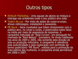 Outros tipos Ambush Marketing  - Uma equipe de atores se mistura e interage nos ambientes onde o seu público alvo está.  Teatro de rua  - Por meio de ações de corpo-a-corpo, shows relâmpagos, instalações e passeatas. PR Stunt  - fatos inusitados que falam diretamente com o público-alvo, no corpo a corpo, e potencializa estes fatos na mídia por meio de assessoria de imprensa. A campanha intitulada de "Real Curves", em português foi chamada de "Real Beleza". Inovadora, foi muito celebrada nos anos de 2004 e 2005, não somente pela direção de arte ou produção milionária. A campanha é referência pela autenticidade e pela exploração com perfeição do termo publicitário "PR Stunt", voltada para a promoção da auto-estima das mulheres. A campanha ainda permanece em 2006 e 2007.  