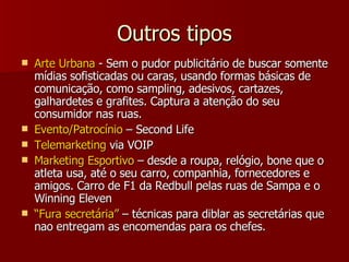 Outros tipos Arte Urbana  - Sem o pudor publicitário de buscar somente mídias sofisticadas ou caras, usando formas básicas de comunicação, como sampling, adesivos, cartazes, galhardetes e grafites. Captura a atenção do seu consumidor nas ruas. Evento/Patrocínio  – Second Life Telemarketing  via VOIP Marketing Esportivo  – desde a roupa, relógio, bone que o atleta usa, até o seu carro, companhia, fornecedores e amigos. Carro de F1 da Redbull pelas ruas de Sampa e o Winning Eleven “ Fura secretária”  – técnicas para diblar as secretárias que nao entregam as encomendas para os chefes. 