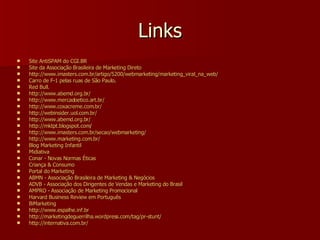 Links Site  AntiSPAM  do CGI.BR   Site da  Associação   Brasileira  de Marketing  Direto   http://www.imasters.com.br/artigo/5200/webmarketing/marketing_viral_na_web/ Carro  de F-1  pelas   ruas  de  São  Paulo .  Red Bull.   http://www.abemd.org.br/ http://www.mercadoetico.art.br/ http://www.coxacreme.com.br/ http://webinsider.uol.com.br/ http://www.abemd.org.br/ http://mktpt.blogspot.com/ http://www.imasters.com.br/secao/webmarketing/ http://www.marketing.com.br/ Blog  Marketing  Infantil   Midiativa   Conar  - Novas  Normas   Éticas   Criança  &  Consumo   Portal do Marketing ABMN -  Associação   Brasileira  de Marketing &  Negócios   ADVB -  Associação  dos  Dirigentes  de  Vendas  e Marketing do  Brasil   AMPRO -  Associação  de Marketing  Promocional   Harvard Business Review  em   Português   BiMarketing   http://www.espalhe.inf.br http://marketingdeguerrilha.wordpress.com/tag/pr-stunt/ http://internativa.com.br/ 
